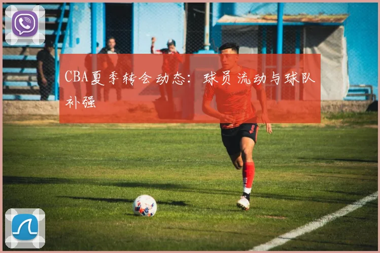 CBA夏季转会动态：球员流动与球队补强