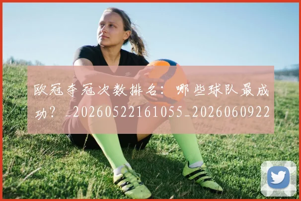 欧冠夺冠次数排名：哪些球队最成功？_20260522161055_20260609224713
