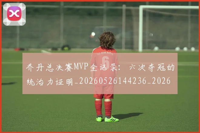 乔丹总决赛MVP全记录：六次夺冠的统治力证明_20260526144236_20260608142407