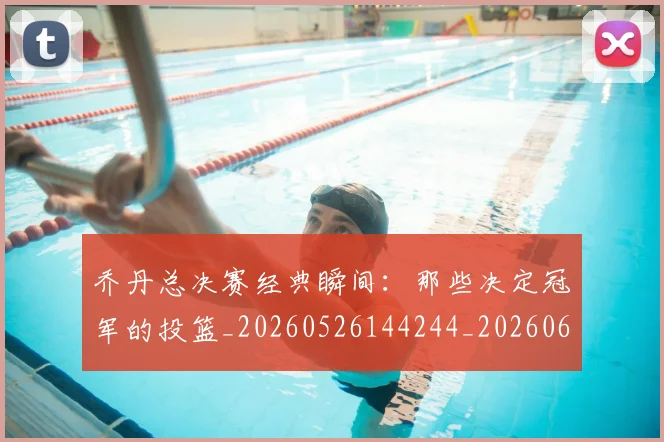 乔丹总决赛经典瞬间:那些决定冠军的投篮_20260526144244_20260608142409