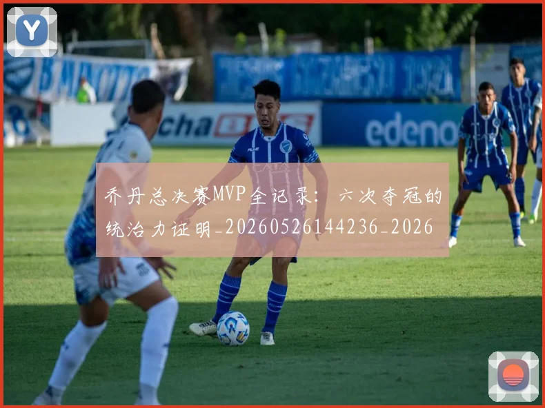 乔丹总决赛MVP全记录：六次夺冠的统治力证明_20260526144236_20260608142407