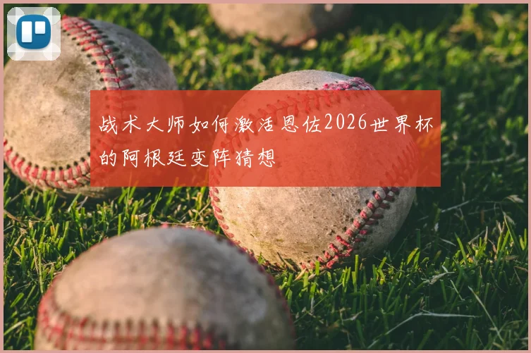 战术大师如何激活恩佐2026世界杯的阿根廷变阵猜想