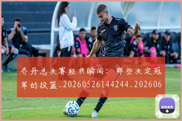 乔丹总决赛经典瞬间:那些决定冠军的投篮_20260526144244_20260608142409