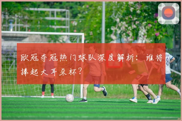欧冠夺冠热门球队深度解析:谁将捧起大耳朵杯?