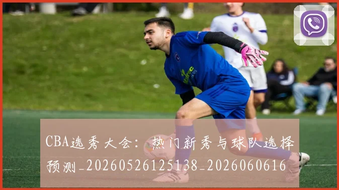 CBA选秀大会:热门新秀与球队选择预测_20260526125138_20260606165317